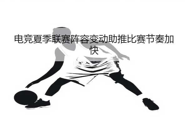 电竞夏季联赛阵容变动助推比赛节奏加快
